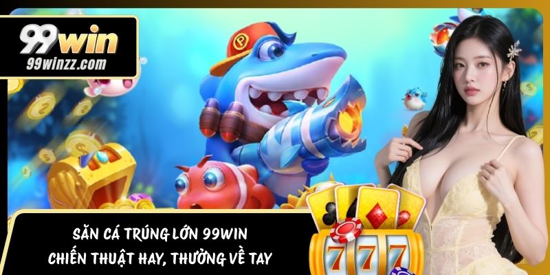 Săn Cá Trúng Lớn 99WIN – Chiến Thuật Hay, Thưởng Về Tay